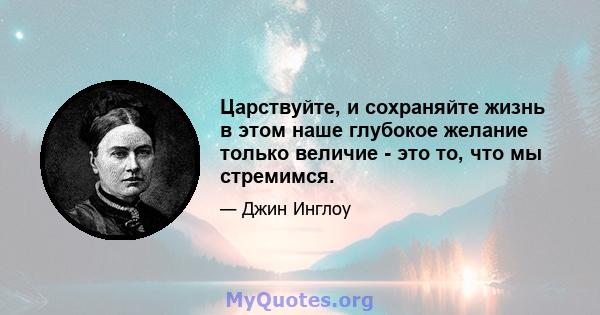 Царствуйте, и сохраняйте жизнь в этом наше глубокое желание только величие - это то, что мы стремимся.