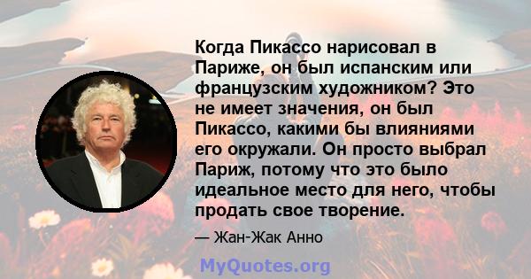 Когда Пикассо нарисовал в Париже, он был испанским или французским художником? Это не имеет значения, он был Пикассо, какими бы влияниями его окружали. Он просто выбрал Париж, потому что это было идеальное место для