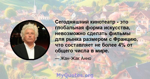 Сегодняшний кинотеатр - это глобальная форма искусства, невозможно сделать фильмы для рынка размером с Францию, что составляет не более 4% от общего числа в мире.