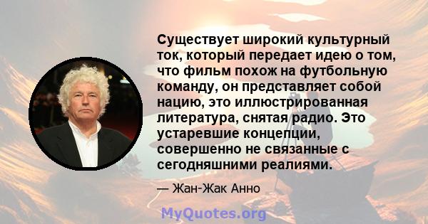 Существует широкий культурный ток, который передает идею о том, что фильм похож на футбольную команду, он представляет собой нацию, это иллюстрированная литература, снятая радио. Это устаревшие концепции, совершенно не