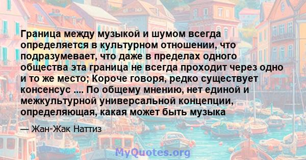 Граница между музыкой и шумом всегда определяется в культурном отношении, что подразумевает, что даже в пределах одного общества эта граница не всегда проходит через одно и то же место; Короче говоря, редко существует