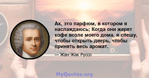 Ах, это парфюм, в котором я наслаждаюсь; Когда они жарят кофе возле моего дома, я спешу, чтобы открыть дверь, чтобы принять весь аромат.