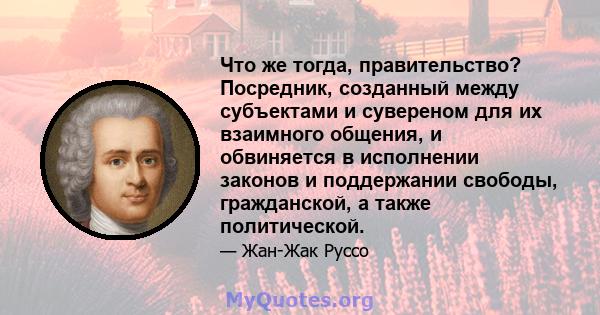 Что же тогда, правительство? Посредник, созданный между субъектами и сувереном для их взаимного общения, и обвиняется в исполнении законов и поддержании свободы, гражданской, а также политической.