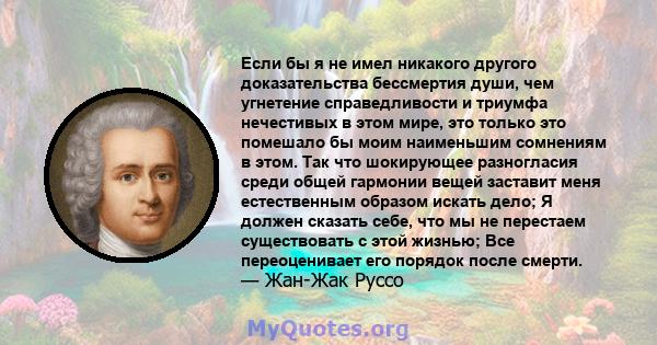 Если бы я не имел никакого другого доказательства бессмертия души, чем угнетение справедливости и триумфа нечестивых в этом мире, это только это помешало бы моим наименьшим сомнениям в этом. Так что шокирующее