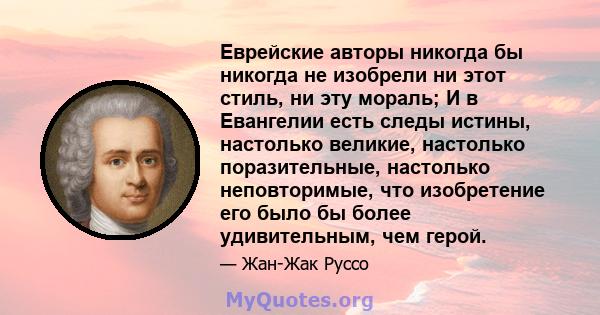 Еврейские авторы никогда бы никогда не изобрели ни этот стиль, ни эту мораль; И в Евангелии есть следы истины, настолько великие, настолько поразительные, настолько неповторимые, что изобретение его было бы более