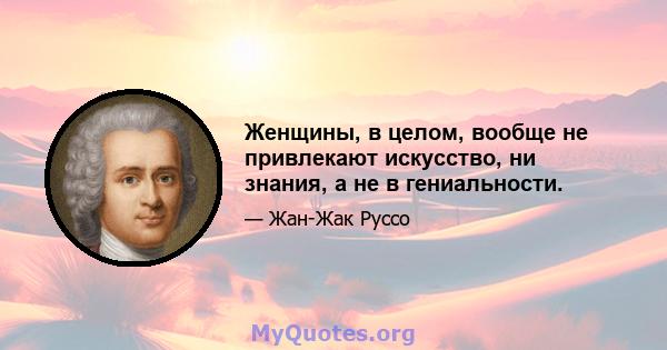 Женщины, в целом, вообще не привлекают искусство, ни знания, а не в гениальности.