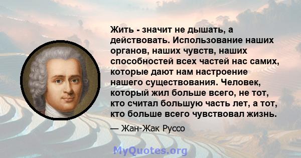 Жить - значит не дышать, а действовать. Использование наших органов, наших чувств, наших способностей всех частей нас самих, которые дают нам настроение нашего существования. Человек, который жил больше всего, не тот,