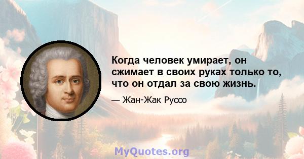 Когда человек умирает, он сжимает в своих руках только то, что он отдал за свою жизнь.