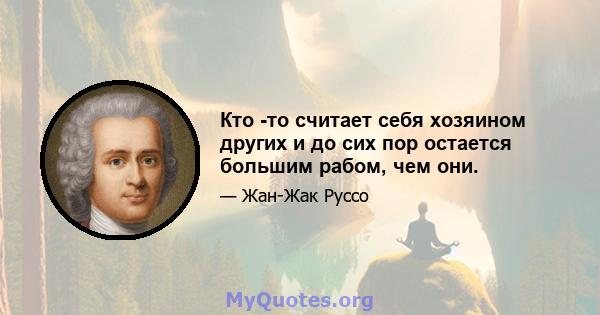 Кто -то считает себя хозяином других и до сих пор остается большим рабом, чем они.