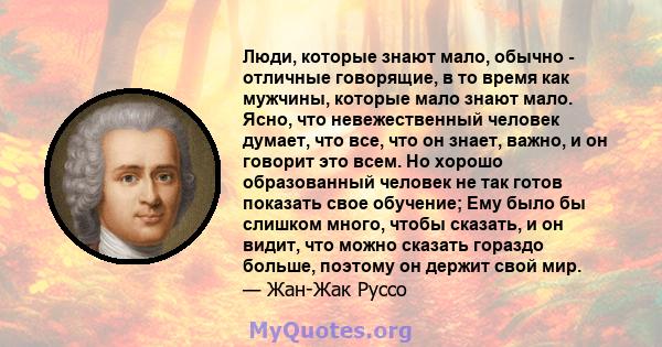 Люди, которые знают мало, обычно - отличные говорящие, в то время как мужчины, которые мало знают мало. Ясно, что невежественный человек думает, что все, что он знает, важно, и он говорит это всем. Но хорошо