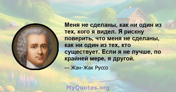 Меня не сделаны, как ни один из тех, кого я видел. Я рискну поверить, что меня не сделаны, как ни один из тех, кто существует. Если я не лучше, по крайней мере, я другой.