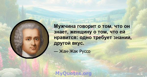 Мужчина говорит о том, что он знает, женщину о том, что ей нравится: одно требует знаний, другой вкус.