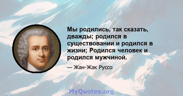 Мы родились, так сказать, дважды; родился в существовании и родился в жизни; Родился человек и родился мужчиной.