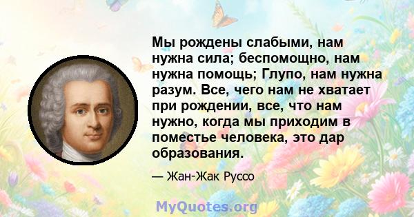 Мы рождены слабыми, нам нужна сила; беспомощно, нам нужна помощь; Глупо, нам нужна разум. Все, чего нам не хватает при рождении, все, что нам нужно, когда мы приходим в поместье человека, это дар образования.