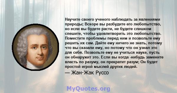 Научите своего ученого наблюдать за явлениями природы; Вскоре вы разбудите его любопытство, но если вы будете расти, не будете слишком спешите, чтобы удовлетворить это любопытство. Поместите проблемы перед ним и