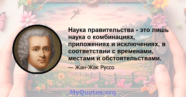 Наука правительства - это лишь наука о комбинациях, приложениях и исключениях, в соответствии с временами, местами и обстоятельствами.