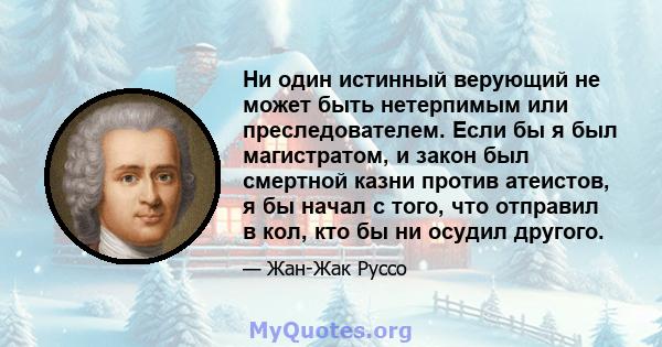 Ни один истинный верующий не может быть нетерпимым или преследователем. Если бы я был магистратом, и закон был смертной казни против атеистов, я бы начал с того, что отправил в кол, кто бы ни осудил другого.