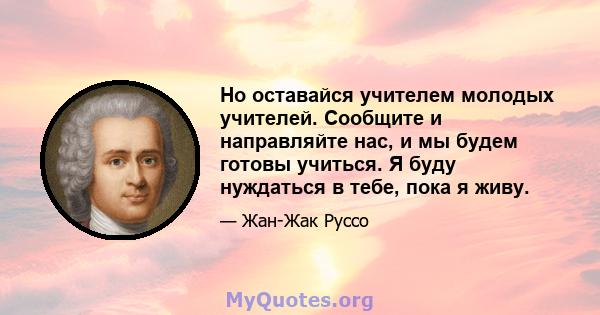 Но оставайся учителем молодых учителей. Сообщите и направляйте нас, и мы будем готовы учиться. Я буду нуждаться в тебе, пока я живу.