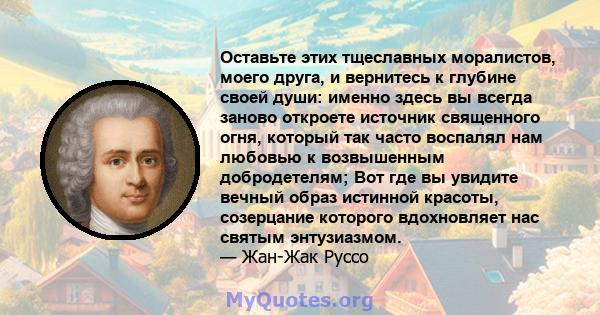 Оставьте этих тщеславных моралистов, моего друга, и вернитесь к глубине своей души: именно здесь вы всегда заново откроете источник священного огня, который так часто воспалял нам любовью к возвышенным добродетелям; Вот 