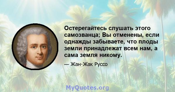 Остерегайтесь слушать этого самозванца; Вы отменены, если однажды забываете, что плоды земли принадлежат всем нам, а сама земля никому.