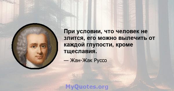 При условии, что человек не злится, его можно вылечить от каждой глупости, кроме тщеславия.