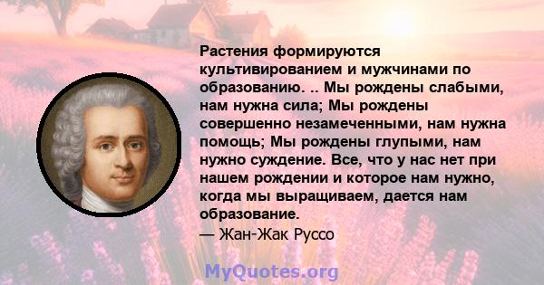 Растения формируются культивированием и мужчинами по образованию. .. Мы рождены слабыми, нам нужна сила; Мы рождены совершенно незамеченными, нам нужна помощь; Мы рождены глупыми, нам нужно суждение. Все, что у нас нет