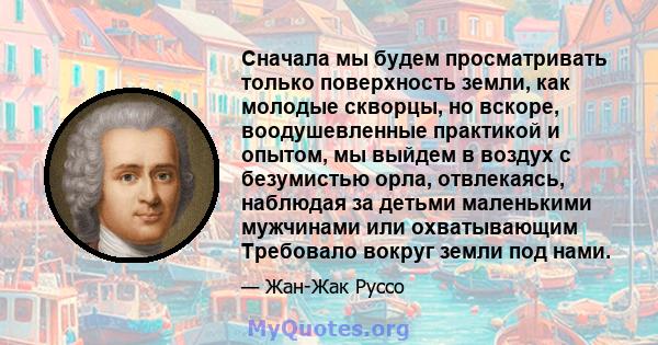 Сначала мы будем просматривать только поверхность земли, как молодые скворцы, но вскоре, воодушевленные практикой и опытом, мы выйдем в воздух с безумистью орла, отвлекаясь, наблюдая за детьми маленькими мужчинами или