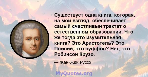 Существует одна книга, которая, на мой взгляд, обеспечивает самый счастливый трактат о естественном образовании. Что же тогда это изумительная книга? Это Аристотель? Это Плиний, это буффон? Нет, это Робинсон Крузо.