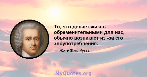 То, что делает жизнь обременительными для нас, обычно возникает из -за его злоупотребления.