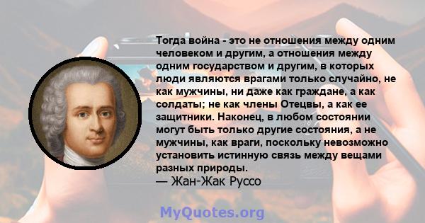 Тогда война - это не отношения между одним человеком и другим, а отношения между одним государством и другим, в которых люди являются врагами только случайно, не как мужчины, ни даже как граждане, а как солдаты; не как