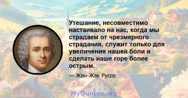 Утешание, несовместимо настаивало на нас, когда мы страдаем от чрезмерного страдания, служит только для увеличения нашей боли и сделать наше горе более острым.