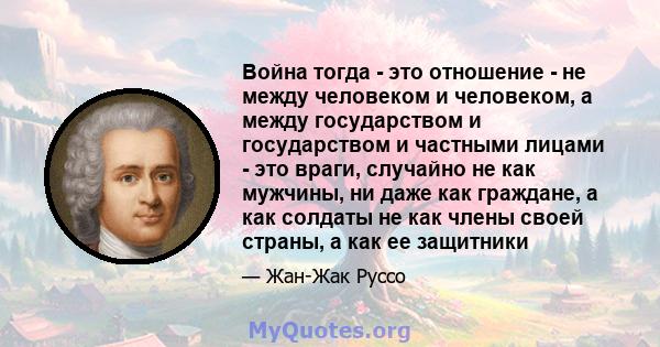 Война тогда - это отношение - не между человеком и человеком, а между государством и государством и частными лицами - это враги, случайно не как мужчины, ни даже как граждане, а как солдаты не как члены своей страны, а