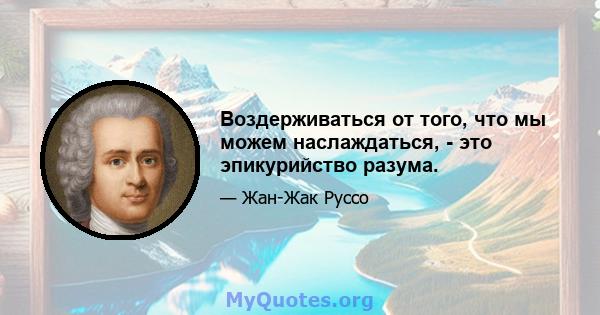 Воздерживаться от того, что мы можем наслаждаться, - это эпикурийство разума.