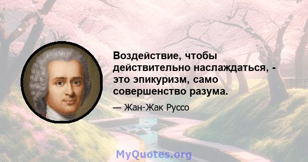 Воздействие, чтобы действительно наслаждаться, - это эпикуризм, само совершенство разума.