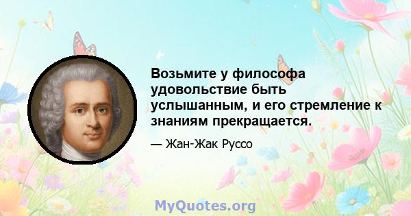 Возьмите у философа удовольствие быть услышанным, и его стремление к знаниям прекращается.