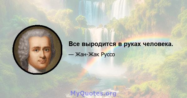 Все выродится в руках человека.