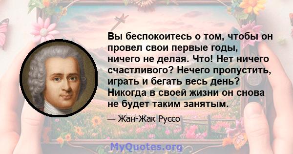 Вы беспокоитесь о том, чтобы он провел свои первые годы, ничего не делая. Что! Нет ничего счастливого? Нечего пропустить, играть и бегать весь день? Никогда в своей жизни он снова не будет таким занятым.