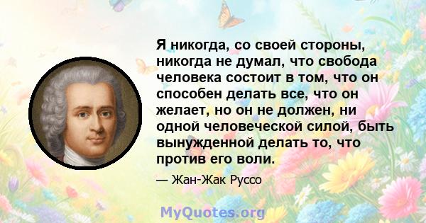 Я никогда, со своей стороны, никогда не думал, что свобода человека состоит в том, что он способен делать все, что он желает, но он не должен, ни одной человеческой силой, быть вынужденной делать то, что против его воли.