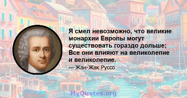 Я смел невозможно, что великие монархии Европы могут существовать гораздо дольше; Все они влияют на великолепие и великолепие.