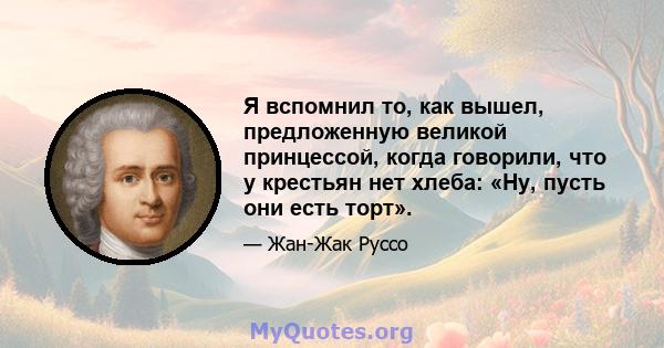 Я вспомнил то, как вышел, предложенную великой принцессой, когда говорили, что у крестьян нет хлеба: «Ну, пусть они есть торт».