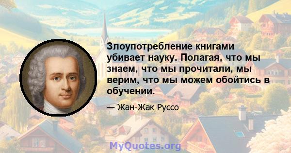 Злоупотребление книгами убивает науку. Полагая, что мы знаем, что мы прочитали, мы верим, что мы можем обойтись в обучении.