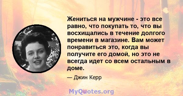 Жениться на мужчине - это все равно, что покупать то, что вы восхищались в течение долгого времени в магазине. Вам может понравиться это, когда вы получите его домой, но это не всегда идет со всем остальным в доме.