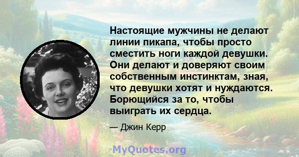 Настоящие мужчины не делают линии пикапа, чтобы просто сместить ноги каждой девушки. Они делают и доверяют своим собственным инстинктам, зная, что девушки хотят и нуждаются. Борющийся за то, чтобы выиграть их сердца.