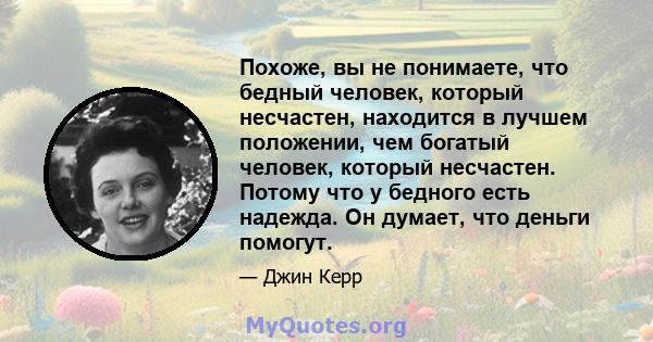 Похоже, вы не понимаете, что бедный человек, который несчастен, находится в лучшем положении, чем богатый человек, который несчастен. Потому что у бедного есть надежда. Он думает, что деньги помогут.