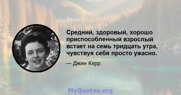 Средний, здоровый, хорошо приспособленный взрослый встает на семь тридцать утра, чувствуя себя просто ужасно.