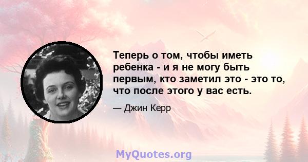 Теперь о том, чтобы иметь ребенка - и я не могу быть первым, кто заметил это - это то, что после этого у вас есть.