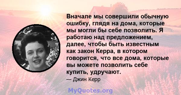 Вначале мы совершили обычную ошибку, глядя на дома, которые мы могли бы себе позволить. Я работаю над предложением, далее, чтобы быть известным как закон Керра, в котором говорится, что все дома, которые вы можете