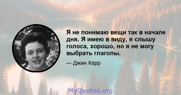 Я не понимаю вещи так в начале дня. Я имею в виду, я слышу голоса, хорошо, но я не могу выбрать глаголы.