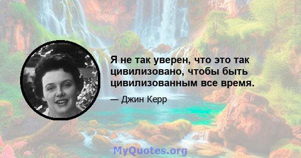 Я не так уверен, что это так цивилизовано, чтобы быть цивилизованным все время.