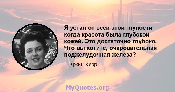 Я устал от всей этой глупости, когда красота была глубокой кожей. Это достаточно глубоко. Что вы хотите, очаровательная поджелудочная железа?